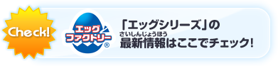 「エッグシリーズ」の最新情報はここでチェック！