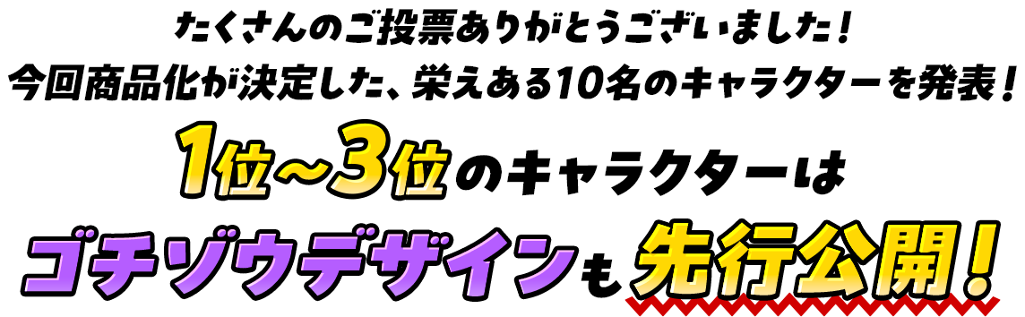 たくさんのご投票ありがとうございました！ 今回商品化が決定した、栄えある10名のキャラクターを発表！ 1位～3位のキャラクターはゴチゾウデザインも先行公開！