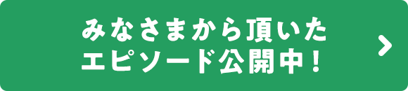 みなさまから頂いたエピソード公開中！