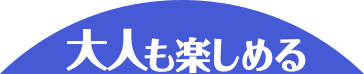 大人も楽しめる