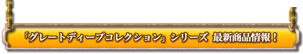 「グレートディープコレクション」シリーズ最新商品情報！