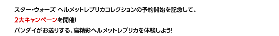 スター・ウォーズ ヘルメットレプリカコレクションの予約開始を記念して、2大キャンペーンを開催！バンダイがお送りする、高精細ヘルメットレプリカを体験しよう！