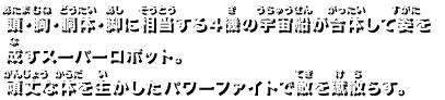 頭・胸・胴体・脚に相当する4機の宇宙船が合体して姿を成すスーパーロボット。