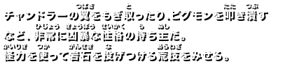 チャンドラーの翼をもぎ取ったり、ピグモンを叩き潰すなど、非常に凶暴な性格の持ち主だ。