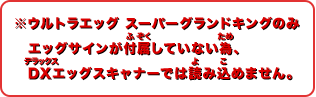 ※ウルトラエッグ スーパーグランドキングのみエッグサインが付属していない為、DXエッグスキャナーでは読み込めません。