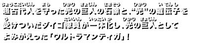 超古代人を守った光の巨人の石像と、“光”の遺伝子を受けついたダイゴ隊員が一体化し、

光の巨人としてよみがえった「ウルトラマンティガ」！