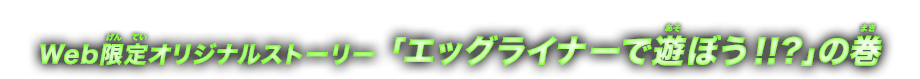 Web限定オリジナルストーリー エッグライナーで遊ぼう！！？の巻