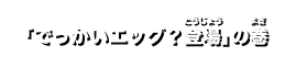 「でっかいエッグ？登場」の巻