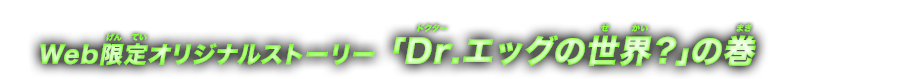 Web限定オリジナルストーリー Dr.エッグの世界？