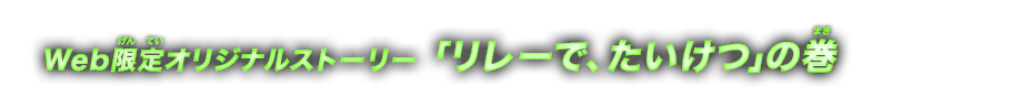 「リレーで、たいけつ」の巻