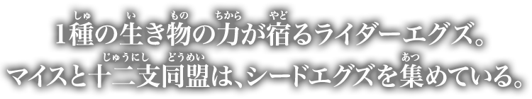 1種の生き物の力が宿るライダーエグズ。マイスと十二支同盟は、シードエグズを集めている。